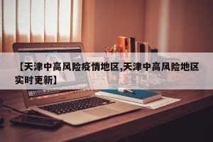 【天津中高风险疫情地区,天津中高风险地区实时更新】