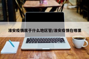淮安疫情属于什么地区管/淮安疫情在哪里