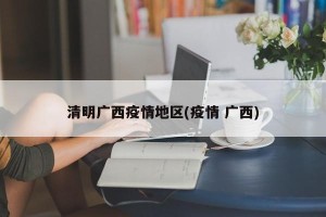 清明广西疫情地区(疫情 广西)