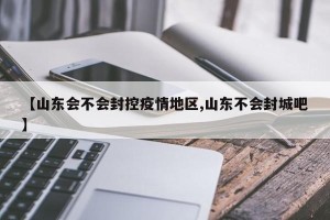 【山东会不会封控疫情地区,山东不会封城吧】