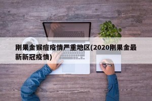 刚果金猴痘疫情严重地区(2020刚果金最新新冠疫情)