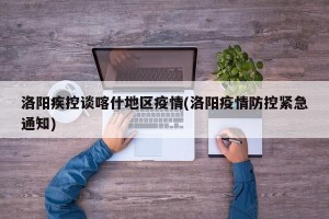 洛阳疾控谈喀什地区疫情(洛阳疫情防控紧急通知)