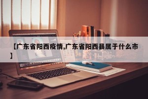 【广东省阳西疫情,广东省阳西县属于什么市】