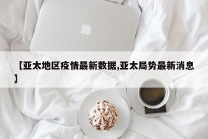 【亚太地区疫情最新数据,亚太局势最新消息】