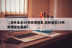 【吉林省近14天疫情报告,吉林省近14天疫情报告最新】