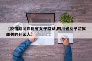 【疫情期间四川省女子监狱,四川省女子监狱都关的什么人】