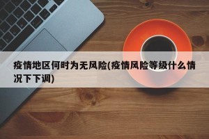疫情地区何时为无风险(疫情风险等级什么情况下下调)