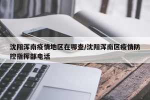 沈阳浑南疫情地区在哪查/沈阳浑南区疫情防控指挥部电话