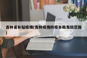吉林省补贴疫情(吉林疫情防疫补助发放范围)