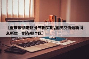 【重庆疫情地区分布图实时,重庆疫情最新消息新增一例在哪个区】