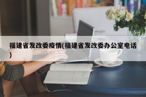 福建省发改委疫情(福建省发改委办公室电话)
