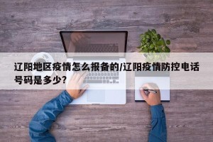辽阳地区疫情怎么报备的/辽阳疫情防控电话号码是多少?