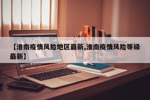 【淮南疫情风险地区最新,淮南疫情风险等级最新】