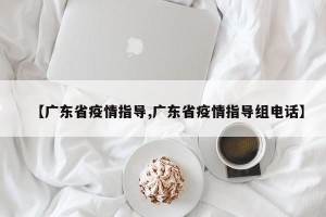 【广东省疫情指导,广东省疫情指导组电话】