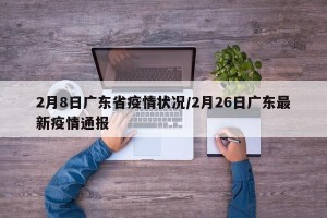 2月8日广东省疫情状况/2月26日广东最新疫情通报