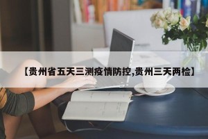 【贵州省五天三测疫情防控,贵州三天两检】