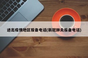 进出疫情地区报备电话(新冠肺炎报备电话)