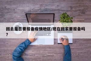 回去是否要报备疫情地区/现在回家要报备吗?