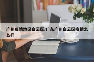 广州疫情地区白云区/广东广州白云区疫情怎么样