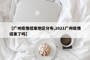 【广州疫情结束地区分布,2021广州疫情结束了吗】