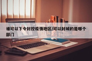 谁可以下令封控疫情地区/可以封城的是哪个部门