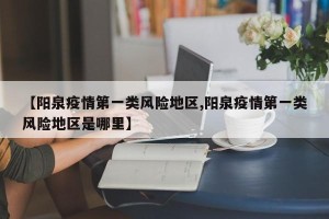 【阳泉疫情第一类风险地区,阳泉疫情第一类风险地区是哪里】