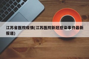 江苏省医院疫情(江苏医院新冠感染事件最新报道)