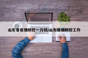 山东省疫情防控一刀切/山东疫情防控工作