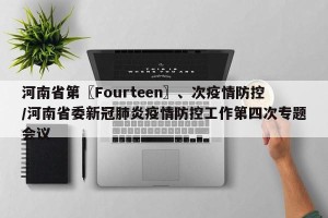 河南省第〖Fourteen〗、次疫情防控/河南省委新冠肺炎疫情防控工作第四次专题会议