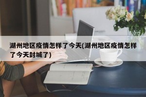 湖州地区疫情怎样了今天(湖州地区疫情怎样了今天封城了)