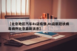 【北京地区汽车4s店疫情,4s店新冠状病毒病例北京最新消息】