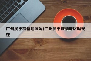 广州属于疫情地区吗/广州属于疫情地区吗现在