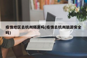 疫情地区去杭州隔离吗(疫情去杭州旅游安全吗)