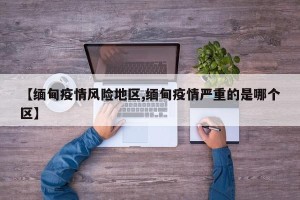 【缅甸疫情风险地区,缅甸疫情严重的是哪个区】
