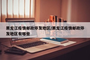黑龙江疫情邮政停发地区/黑龙江疫情邮政停发地区有哪些