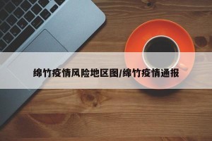 绵竹疫情风险地区图/绵竹疫情通报