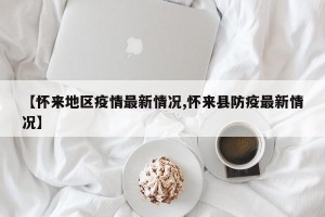 【怀来地区疫情最新情况,怀来县防疫最新情况】