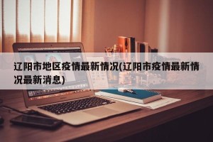 辽阳市地区疫情最新情况(辽阳市疫情最新情况最新消息)