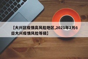 【大兴区疫情高风险地区,2021年2月6日大兴疫情风险等级】