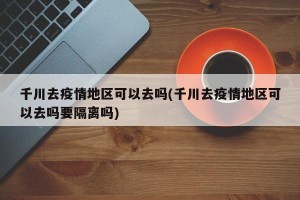 千川去疫情地区可以去吗(千川去疫情地区可以去吗要隔离吗)