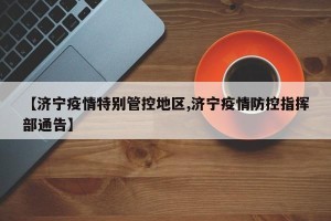 【济宁疫情特别管控地区,济宁疫情防控指挥部通告】