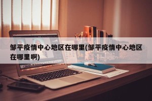 邹平疫情中心地区在哪里(邹平疫情中心地区在哪里啊)