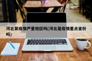河北算疫情严重地区吗(河北是疫情重点省份吗)