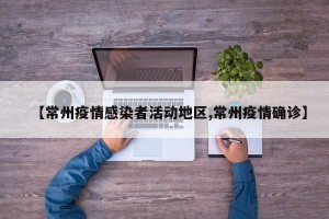 【常州疫情感染者活动地区,常州疫情确诊】