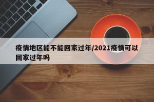 疫情地区能不能回家过年/2021疫情可以回家过年吗