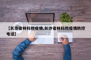【长沙省林科院疫情,长沙省林科院疫情防控电话】