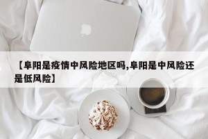 【阜阳是疫情中风险地区吗,阜阳是中风险还是低风险】