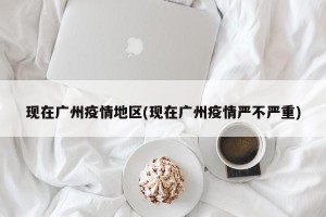 现在广州疫情地区(现在广州疫情严不严重)