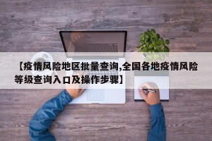 【疫情风险地区批量查询,全国各地疫情风险等级查询入口及操作步骤】