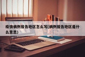 疫情病例报告地区怎么写(病例报告地区是什么意思)